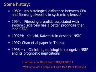Some history:
• 1989: No histological difference between CFA
and fibrosing alveolitis in systemic sclerosis1.
• 1994: Fibrosing alveolitis associated with
systemic sclerosis has a better prognosis than
lone CFA2.
• 1992/4: Kitaichi, Katzenstein describe NSIP
• 1997: Chan et al paper in Thorax
• 1998 – : Clinicians, radiologists recognize NSIP
and its prognostic implications
1

Harrison et al Respir Med 1989;83:403-14

2

Wells et al Am J Respir Crit Care Med 1994;149:1583

 