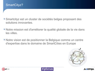 SmartCityz?
Smartcityz est un cluster de sociétés belges proposant des
solutions innovantes.
Notre mission est d'améliorer la qualité globale de la vie dans
les villes.
Notre vision est de positionner la Belgique comme un centre
d'expertise dans le domaine de SmartCities en Europe
 