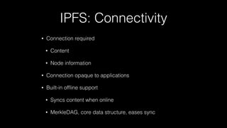 IPFS: Connectivity
• Connection required
• Content
• Node information
• Connection opaque to applications
• Built-in ofﬂine support
• Syncs content when online
• MerkleDAG, core data structure, eases sync
 