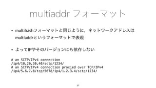 • multihash
multiaddr
• IP
# an SCTP/IPv4 connection
/ip4/10.20.30.40/sctp/1234/
# an SCTP/IPv4 connection proxied over TCP/IPv4
/ip4/5.6.7.8/tcp/5678/ip4/1.2.3.4/sctp/1234/
57
 