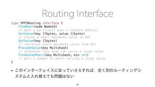 type IPFSRouting interface {
FindPeer(node NodeId)
// gets a particular peer's network address
SetValue(key []bytes, value []bytes)
// stores a small metadata value in DHT
GetValue(key []bytes)
// retrieves small metadata value from DHT
ProvideValue(key Multihash)
// announces this node can serve a large value
FindValuePeers(key Multihash, min int)
// gets a number of peers serving a large value
}
•
60
 