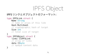 IPFS :
type IPFSLink struct {
Name string
// name or alias of this link
Hash Multihash
// cryptographic hash of target
Size int
// total size of target
}
type IPFSObject struct {
links []IPFSLink
// array of links
data []byte
// opaque content data
}
71
 