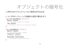 • IPFS
•
type EncryptedObject struct {
Object []bytes
// raw object data encrypted
Tag []bytes
// optional tag for encryption groups
}
type SignedObject struct {
Object []bytes
// raw object data signed
Signature []bytes
// hmac signature
PublicKey []multihash
// multihash identifying key
}
76
 