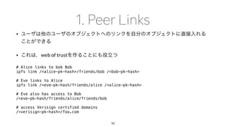 •
• web of trust
# Alice links to bob Bob
ipfs link /<alice-pk-hash>/friends/bob /<bob-pk-hash>
# Eve links to Alice
ipfs link /<eve-pk-hash/friends/alice /<alice-pk-hash>
# Eve also has access to Bob
/<eve-pk-hash/friends/alice/friends/bob
# access Verisign certified domains
/<verisign-pk-hash>/foo.com
92
 
