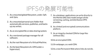 1. As a mounted global ﬁlesystem, under /ipfs
and /ipns.
2. As a mounted personal sync folder that
automatically versions, publishes, and backs
up any writes.
3. As an encrypted ﬁle or data sharing system.
4. As a versioned package manager for all
software.
5. As the root ﬁlesystem of a Virtual Machine.
6. As the boot ﬁlesystem of a VM (under a
hypervisor).
97
7. As a database: applications can write directly to
the Merkle DAG data model and get all the
versioning, caching, and distribution IPFS
provides.
8. As a linked (and encrypted) communications
platform.
9. As an integrity checked CDN for large ﬁles
(without SSL).
10.As an encrypted CDN.
11.On webpages, as a web CDN.
12.As a new Permanent Web where links do not die.
 