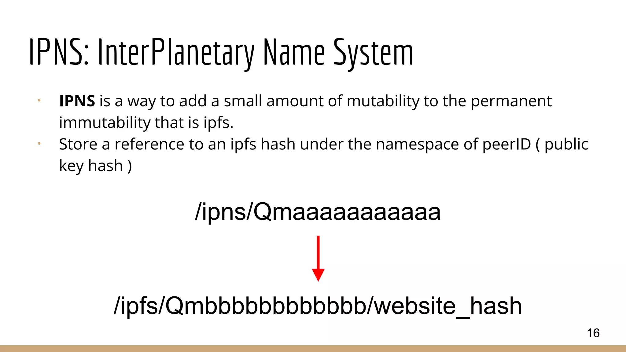 IPNS: InterPlanetary Name System
⠂ IPNS is a way to add a small amount of mutability to the permanent
immutability that is ipfs.
⠂ Store a reference to an ipfs hash under the namespace of peerID ( public
key hash )
16
/ipns/Qmaaaaaaaaaaa
/ipfs/Qmbbbbbbbbbbbb/website_hash
 
