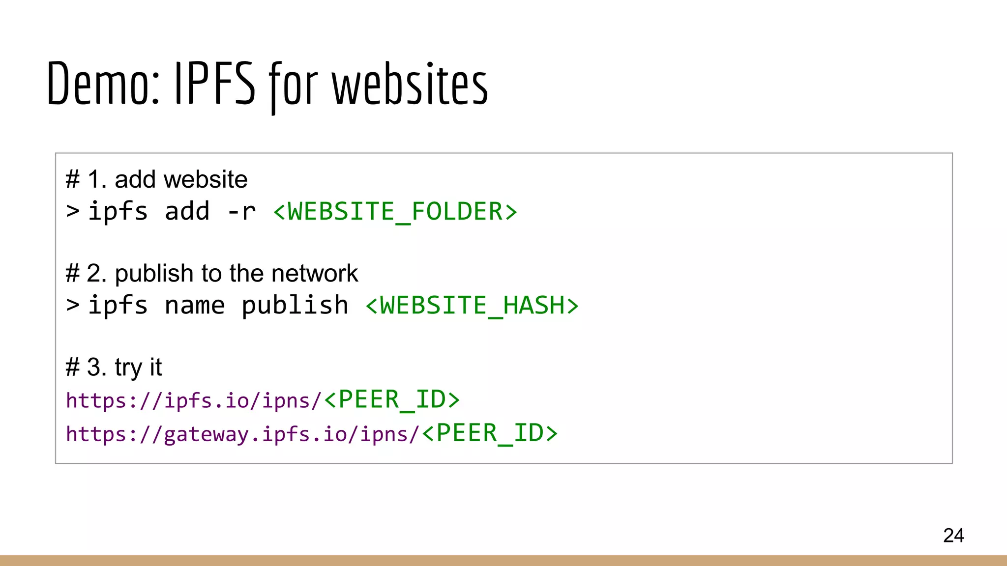 Demo: IPFS for websites
24
# 1. add website
> ipfs add -r <WEBSITE_FOLDER>
# 2. publish to the network
> ipfs name publish <WEBSITE_HASH>
# 3. try it
https://ipfs.io/ipns/<PEER_ID>
https://gateway.ipfs.io/ipns/<PEER_ID>
 
