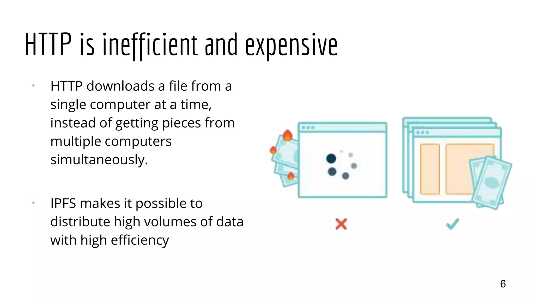 HTTP is inefficient and expensive
⠂ HTTP downloads a file from a
single computer at a time,
instead of getting pieces from
multiple computers
simultaneously.
⠂ IPFS makes it possible to
distribute high volumes of data
with high efficiency
6
 