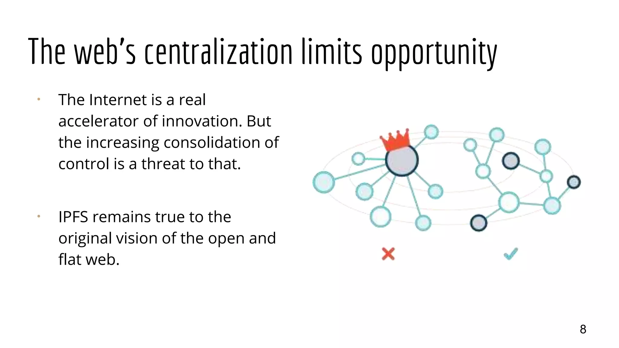 The web's centralization limits opportunity
⠂ The Internet is a real
accelerator of innovation. But
the increasing consolidation of
control is a threat to that.
⠂ IPFS remains true to the
original vision of the open and
flat web.
8
 