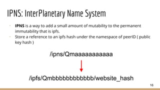 IPNS: InterPlanetary Name System
⠂ IPNS is a way to add a small amount of mutability to the permanent
immutability that is ipfs.
⠂ Store a reference to an ipfs hash under the namespace of peerID ( public
key hash )
16
/ipns/Qmaaaaaaaaaaa
/ipfs/Qmbbbbbbbbbbbb/website_hash
 