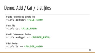 Demo: Add / Cat / List files
18
# add / download single file
> ipfs add/get <FILE_PATH>
# cat file
> ipfs cat <FILE_HASH>
# add / download folder
> ipfs add/get -r <FOLDER_PATH>
# list folder
> ipfs ls -v <FOLDER_HASH>
 