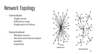 Network Topology
⠂ Centralised
� Single server
� Difficult to scale
� Single point of failure
⠂ Decentralised
� Multiple servers
� Demand and failures better
handled
� Expensive
3
 