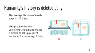 Humanity's history is deleted daily
⠂ The average lifespan of a web
page is 100 days.
⠂ IPFS provides historic
versioning (like git) and makes
it simple to set up resilient
networks for mirroring of data.
7
 