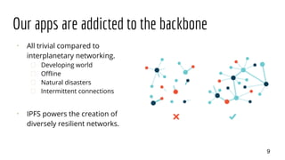 Our apps are addicted to the backbone
⠂ All trivial compared to
interplanetary networking.
� Developing world
� Offline
� Natural disasters
� Intermittent connections
⠂ IPFS powers the creation of
diversely resilient networks.
9
 