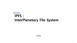 강동현
1
IPFS :
InterPlanetary File System
 