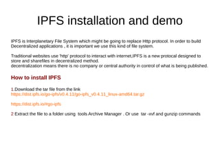 IPFS installation and demo
IPFS is Interplanetary File System which might be going to replace Http protocol. In order to build
Decentralized applications , it is important we use this kind of file system.
Traditional websites use 'http' protocol to interact with internet,IPFS is a new protocal designed to
store and sharefiles in decentralized method.
decentralization means there is no company or central authority in control of what is being published.
How to install IPFS
1.Download the tar file from the link
https://dist.ipfs.io/go-ipfs/v0.4.11/go-ipfs_v0.4.11_linux-amd64.tar.gz
https://dist.ipfs.io/#go-ipfs
2 Extract the file to a folder using tools Archive Manager . Or use tar -xvf and gunzip commands
 
