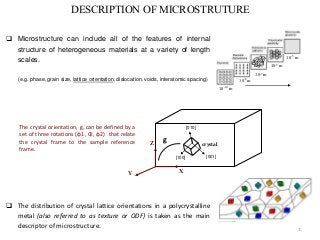 1 
DESCRIPTION OF MICROSTRUTURE 
 Microstructure can include all of the features of internal 
structure of heterogeneous materials at a variety of length 
scales. 
(e.g. phase, grain size, lattice orientation, dislocation, voids, interatomic spacing) 10-8 m 
10-10 m 
10-7 m 
10-5 m 
10-3 m 
The crystal orientation, g, can be defined by a 
set of three rotations (φ1, Φ, φ2) that relate 
the crystal frame to the sample reference 
frame. 
X 
Z 
Y 
[001] 
[010] 
[100] 
crystal 
g 
 The distribution of crystal lattice orientations in a polycrystalline 
metal (also referred to as texture or ODF) is taken as the main 
descriptor of microstructure. 
 