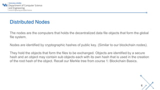‘-
6
Distributed Nodes
The nodes are the computers that holds the decentralized data file objects that form the global
file system.
Nodes are identified by cryptographic hashes of public key. (Similar to our blockchain nodes).
They hold the objects that form the files to be exchanged. Objects are identified by a secure
hash and an object may contain sub objects each with its own hash that is used in the creation
of the root hash of the object. Recall our Merkle tree from course 1: Blockchain Basics.
 