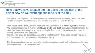 ‘-
9
Now that we have located the node and the location of the
object how do we exchange the blocks of the file?
In a typical IPFS system, DHT resolves to the closest location to the key value. The peer
nodes holding the data blocks are incentivized by a protocol called BitSwap.
Peer nodes have a want_list and have_list and some form of a barter system is formed.
Any imbalance is noted in form of a BitSwap credit and debt; Bitswap protocol manages the
block exchanges involving the nodes accordingly. The nodes in the network thus have to
provide value in the form of blocks.
(Hmm...This could be an ideal usecase for a “digital token?”; if you send a block you get a
IPFS token that can be used when you need a block.)
The Bitswap protocol has provisions for handling exceptions such as free loading node, node
wanting nothing, node having nothing.
 