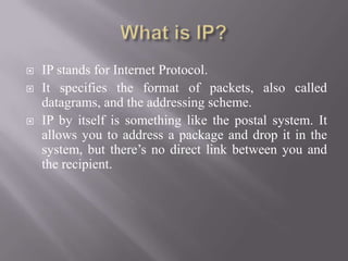  IP stands for Internet Protocol.
 It specifies the format of packets, also called
datagrams, and the addressing scheme.
 IP by itself is something like the postal system. It
allows you to address a package and drop it in the
system, but there’s no direct link between you and
the recipient.
 