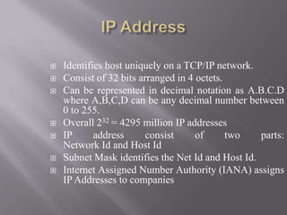  Identifies host uniquely on a TCP/IP network.
 Consist of 32 bits arranged in 4 octets.
 Can be represented in decimal notation as A.B.C.D
where A,B,C,D can be any decimal number between
0 to 255.
 Overall 232 = 4295 million IP addresses
 IP address consist of two parts:
Network Id and Host Id
 Subnet Mask identifies the Net Id and Host Id.
 Internet Assigned Number Authority (IANA) assigns
IP Addresses to companies
 