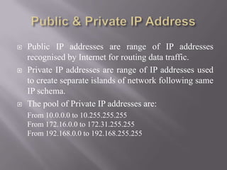  Public IP addresses are range of IP addresses
recognised by Internet for routing data traffic.
 Private IP addresses are range of IP addresses used
to create separate islands of network following same
IP schema.
 The pool of Private IP addresses are:
From 10.0.0.0 to 10.255.255.255
From 172.16.0.0 to 172.31.255.255
From 192.168.0.0 to 192.168.255.255
 