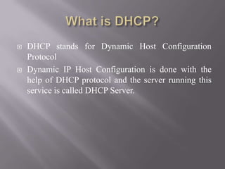  DHCP stands for Dynamic Host Configuration
Protocol
 Dynamic IP Host Configuration is done with the
help of DHCP protocol and the server running this
service is called DHCP Server.
 