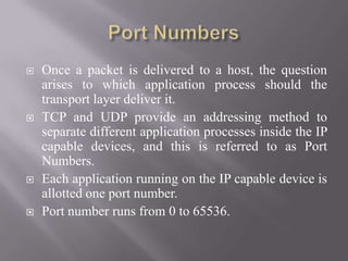  Once a packet is delivered to a host, the question
arises to which application process should the
transport layer deliver it.
 TCP and UDP provide an addressing method to
separate different application processes inside the IP
capable devices, and this is referred to as Port
Numbers.
 Each application running on the IP capable device is
allotted one port number.
 Port number runs from 0 to 65536.
 