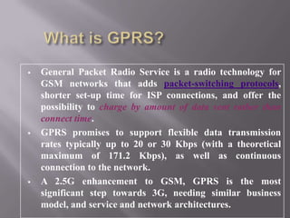  General Packet Radio Service is a radio technology for
GSM networks that adds packet-switching protocols,
shorter set-up time for ISP connections, and offer the
possibility to charge by amount of data sent rather than
connect time.
 GPRS promises to support flexible data transmission
rates typically up to 20 or 30 Kbps (with a theoretical
maximum of 171.2 Kbps), as well as continuous
connection to the network.
 A 2.5G enhancement to GSM, GPRS is the most
significant step towards 3G, needing similar business
model, and service and network architectures.
 