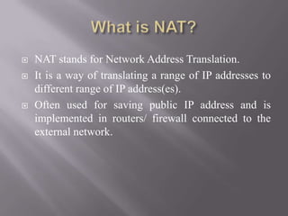  NAT stands for Network Address Translation.
 It is a way of translating a range of IP addresses to
different range of IP address(es).
 Often used for saving public IP address and is
implemented in routers/ firewall connected to the
external network.
 