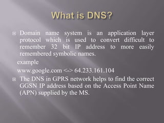  Domain name system is an application layer
protocol which is used to convert difficult to
remember 32 bit IP address to more easily
remembered symbolic names.
example
www.google.com <-> 64.233.161.104
 The DNS in GPRS network helps to find the correct
GGSN IP address based on the Access Point Name
(APN) supplied by the MS.
 
