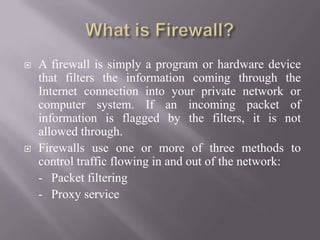  A firewall is simply a program or hardware device
that filters the information coming through the
Internet connection into your private network or
computer system. If an incoming packet of
information is flagged by the filters, it is not
allowed through.
 Firewalls use one or more of three methods to
control traffic flowing in and out of the network:
- Packet filtering
- Proxy service
 