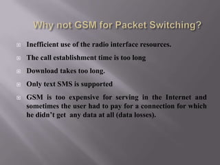  Inefficient use of the radio interface resources.
 The call establishment time is too long
 Download takes too long.
 Only text SMS is supported
 GSM is too expensive for serving in the Internet and
sometimes the user had to pay for a connection for which
he didn’t get any data at all (data losses).
 