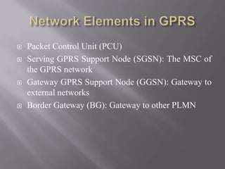  Packet Control Unit (PCU)
 Serving GPRS Support Node (SGSN): The MSC of
the GPRS network
 Gateway GPRS Support Node (GGSN): Gateway to
external networks
 Border Gateway (BG): Gateway to other PLMN
 