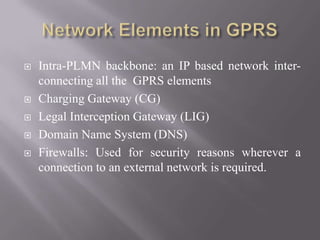  Intra-PLMN backbone: an IP based network inter-
connecting all the GPRS elements
 Charging Gateway (CG)
 Legal Interception Gateway (LIG)
 Domain Name System (DNS)
 Firewalls: Used for security reasons wherever a
connection to an external network is required.
 
