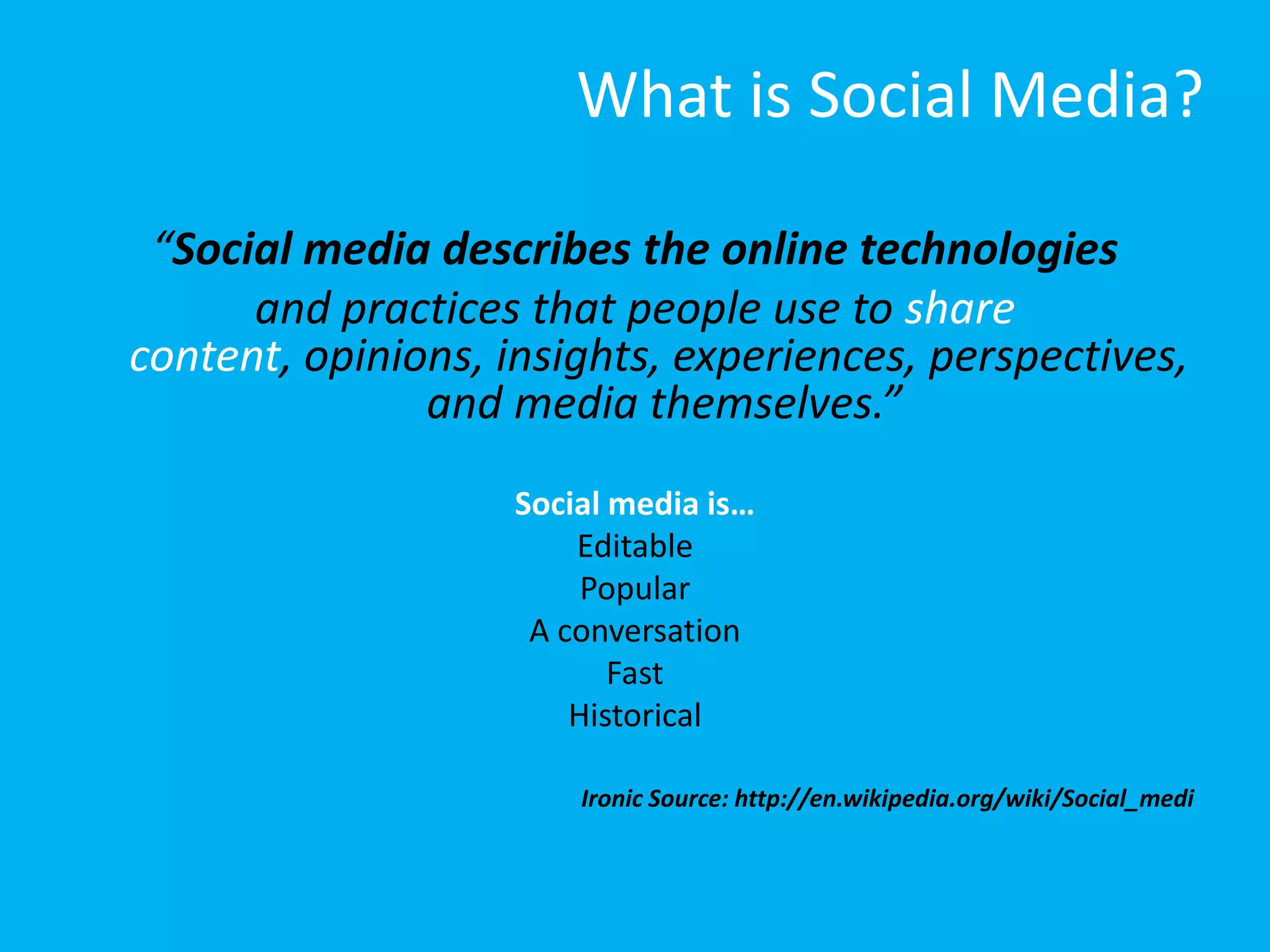 What is Social Media?

 “Social media describes the online technologies
      and practices that people use to share
content, opinions, insights, experiences, perspectives,
               and media themselves.”
                    Social media is…
                        Editable
                         Popular
                     A conversation
                           Fast
                        Historical

                        Ironic Source: http://en.wikipedia.org/wiki/Social_medi
 