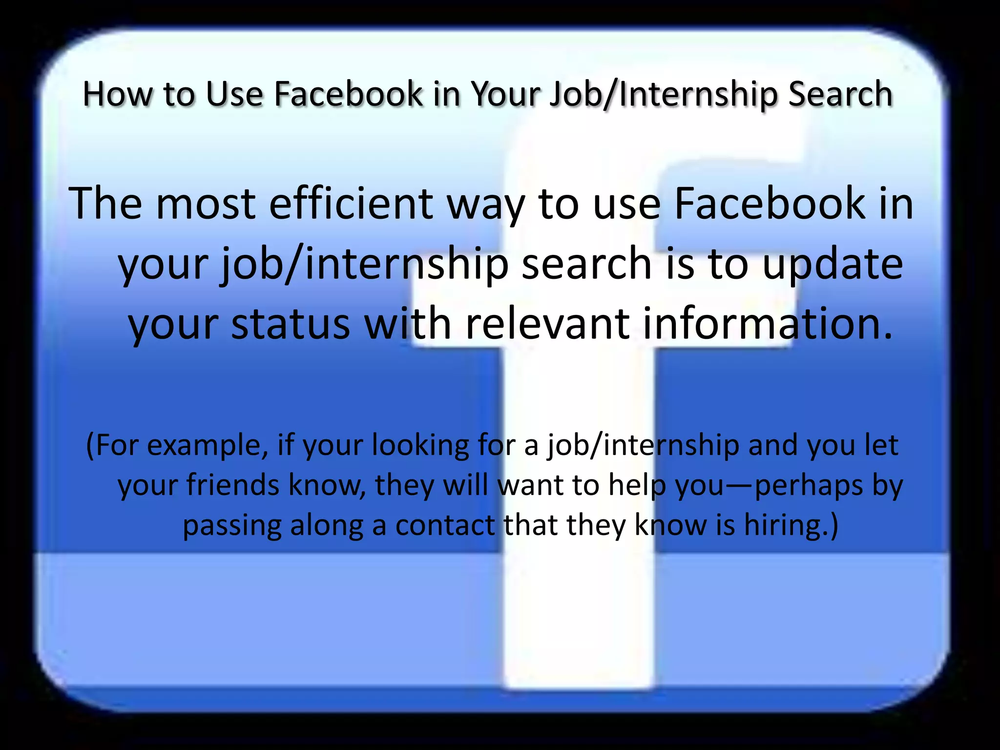 How to Use Facebook in Your Job/Internship Search

The most efficient way to use Facebook in
  your job/internship search is to update
  your status with relevant information.

(For example, if your looking for a job/internship and you let
  your friends know, they will want to help you—perhaps by
       passing along a contact that they know is hiring.)
 