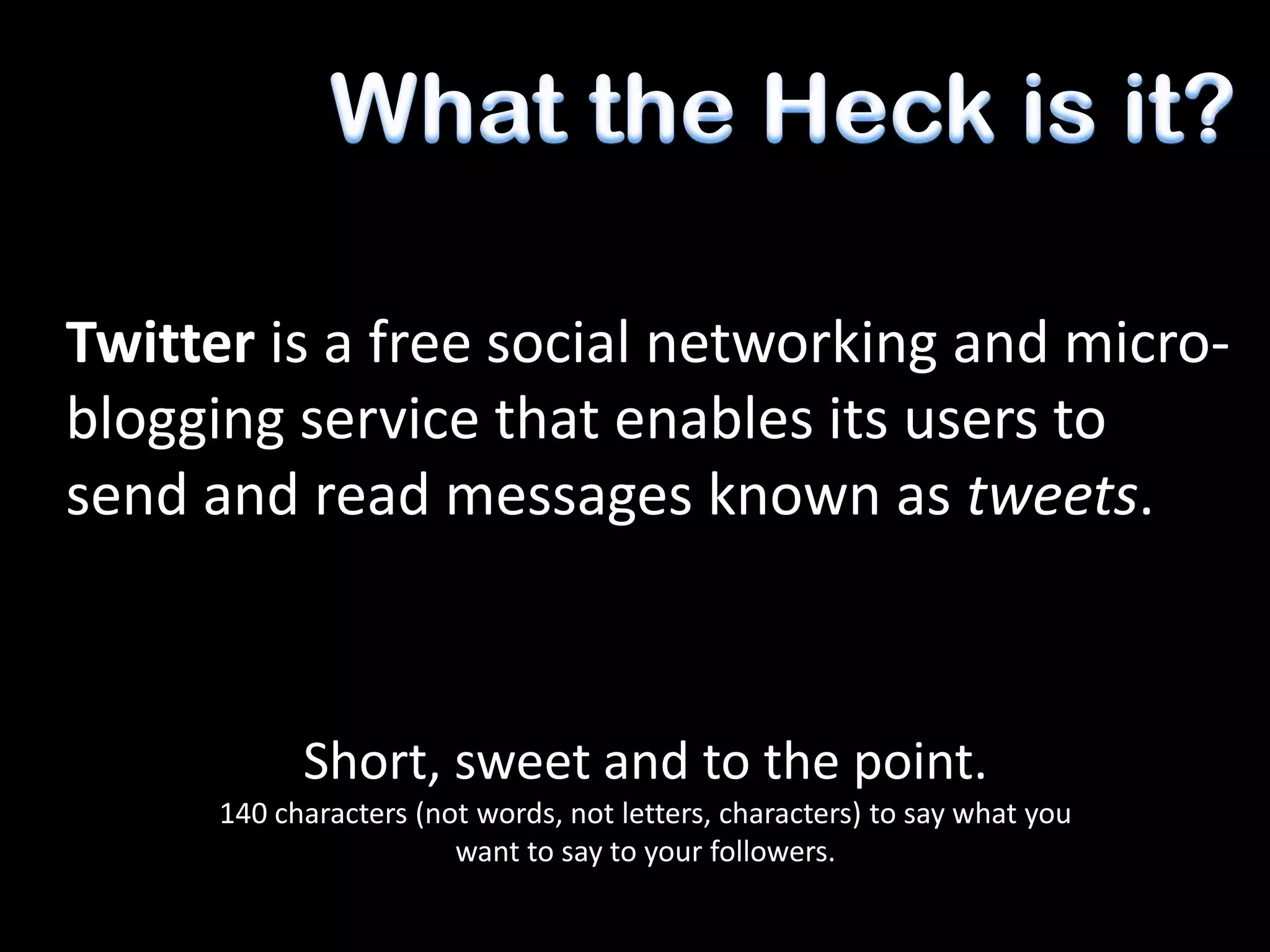 Twitter is a free social networking and micro-
blogging service that enables its users to
send and read messages known as tweets.



            Short, sweet and to the point.
      140 characters (not words, not letters, characters) to say what you
                        want to say to your followers.
 