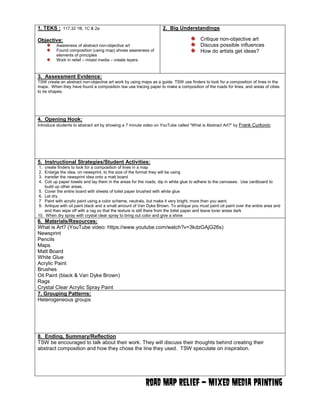 1. TEKS : 117.32 1B, 1C & 2a 
Objective: Awareness of abstract non-objective art Found composition (using map) shows awareness of elements of principles Work in relief – mixed media – create layers 
2. Big Understandings Critique non-objective art Discuss possible influences How do artists get ideas? 
3. Assessment Evidence: 
TSW create an abstract non-objective art work by using maps as a guide. TSW use finders to look for a composition of lines in the maps. When they have found a composition tsw use tracing paper to make a composition of the roads for lines, and areas of cities to be shapes. 
4. Opening Hook: 
Introduce students to abstract art by showing a 7 minute video on YouTube called “What is Abstract Art?” by Frank Curkovic 
5. Instructional Strategies/Student Activities: 
1. create finders to look for a composition of lines in a map 
2. Enlarge the idea, on newsprint, to the size of the format they will be using 3. transfer the newsprint idea onto a matt board 
4. Coil up paper towels and lay them in the areas for the roads, dip in white glue to adhere to the canvases. Use cardboard to 
build up other areas. 5. Cover the entire board with sheets of toilet paper brushed with white glue 
6. Let dry. 7 Paint with acrylic paint using a color scheme, neutrals, but make it very bright, more than you want. 9. Antique with oil paint black and a small amount of Van Dyke Brown. To antique you must paint oil paint over the entire area and 
and then wipe off with a rag so that the texture is still there from the toilet paper and leave lover areas dark 
10. When dry spray with crystal clear spray to bring out color and give a shine 
6. Materials/Resources: 
What is Art? (YouTube video: https://www.youtube.com/watch?v=3kdzGAjG26s) Newsprint Pencils 
Maps 
Matt Board 
White Glue Acrylic Paint Brushes Oil Paint (black & Van Dyke Brown) Rags Crystal Clear Acrylic Spray Paint 
7. Grouping Patterns: 
Heterogeneous groups 
8. Ending, Summary/Reflection 
TSW be encouraged to talk about their work. They will discuss their thoughts behind creating their abstract composition and how they chose the line they used. TSW speculate on inspiration. 
Road Map Relief – Mixed Media Painting 