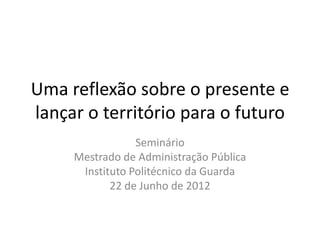 Uma reflexão sobre o presente e
lançar o território para o futuro
                 Seminário
     Mestrado de Administração Pública
      Instituto Politécnico da Guarda
            22 de Junho de 2012
 