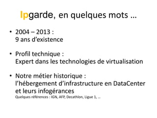 Ipgarde, en quelques mots …
• 2004 – 2013 :
9 ans d’existence
• Profil technique :
Expert dans les technologies de virtualisation
• Notre métier historique :
l’hébergement d’infrastructure en DataCenter
et leurs infogérances
Quelques références : IGN, AFP, Decathlon, Ligue 1, …

 