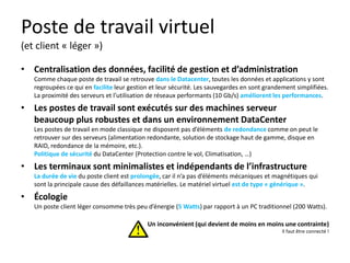 Poste de travail virtuel
(et client « léger »)
• Centralisation des données, facilité de gestion et d’administration
Comme chaque poste de travail se retrouve dans le Datacenter, toutes les données et applications y sont
regroupées ce qui en facilite leur gestion et leur sécurité. Les sauvegardes en sont grandement simplifiées.
La proximité des serveurs et l’utilisation de réseaux performants (10 Gb/s) améliorent les performances.

• Les postes de travail sont exécutés sur des machines serveur
beaucoup plus robustes et dans un environnement DataCenter
Les postes de travail en mode classique ne disposent pas d’éléments de redondance comme on peut le
retrouver sur des serveurs (alimentation redondante, solution de stockage haut de gamme, disque en
RAID, redondance de la mémoire, etc.).
Politique de sécurité du DataCenter (Protection contre le vol, Climatisation, …)

• Les terminaux sont minimalistes et indépendants de l’infrastructure
La durée de vie du poste client est prolongée, car il n’a pas d’éléments mécaniques et magnétiques qui
sont la principale cause des défaillances matérielles. Le matériel virtuel est de type « générique ».

• Écologie
Un poste client léger consomme très peu d’énergie (5 Watts) par rapport à un PC traditionnel (200 Watts).
Un inconvénient (qui devient de moins en moins une contrainte)
Il faut être connecté !

 