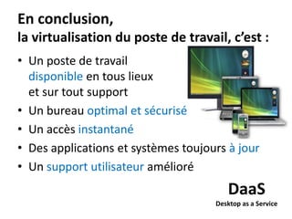 En conclusion,
la virtualisation du poste de travail, c’est :
• Un poste de travail
disponible en tous lieux
et sur tout support
• Un bureau optimal et sécurisé
• Un accès instantané
• Des applications et systèmes toujours à jour
• Un support utilisateur amélioré

DaaS
Desktop as a Service

 