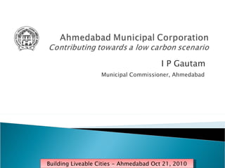 I P Gautam  Municipal Commissioner, Ahmedabad  Building Liveable Cities - Ahmedabad Oct 21, 2010 