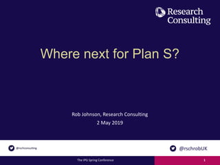 Where next for Plan S?
Rob Johnson, Research Consulting
2 May 2019
The IPG Spring Conference 1
@rschrobUK
 