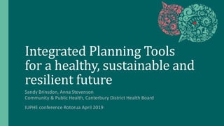 Integrated Planning Tools
for a healthy, sustainable and
resilient future
Sandy Brinsdon, Anna Stevenson
Community & Public Health, Canterbury District Health Board
IUPHE conference Rotorua April 2019
 