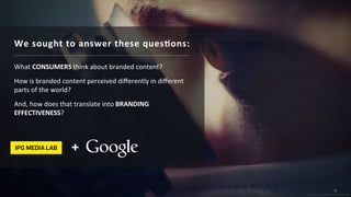 9
© 2015 IPG Media Lab. Proprietary & Confidential
9
© 2015 IPG Media Lab. Proprietary & Confidential
We sought to answer these questions:
What CONSUMERS think about branded content?
How is branded content perceived differently in different parts
of the world?
And, how does that translate into BRANDING EFFECTIVENESS?
 