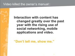 Interaction with content has changed greatly over the past year with the rising use of social networking, mobile applications and video. “ Don’t tell me, show me.” Video killed the owner’s manual::