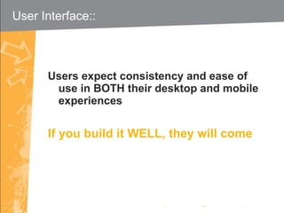 Users expect consistency and ease of use in BOTH their desktop and mobile experiences If you build it WELL, they will come User Interface::