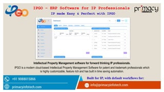 Intellectual Property Management software for forward thinking IP professionals.
IPGO is a modern cloud-based Intellectual Property Management Software for patent and trademark professionals which
is highly customizable, feature rich and has built in time saving automation.
Built for IP, with default workflows for:
IPGO – ERP Software for IP Professionals
IP made Easy & Perfect with IPGO
 